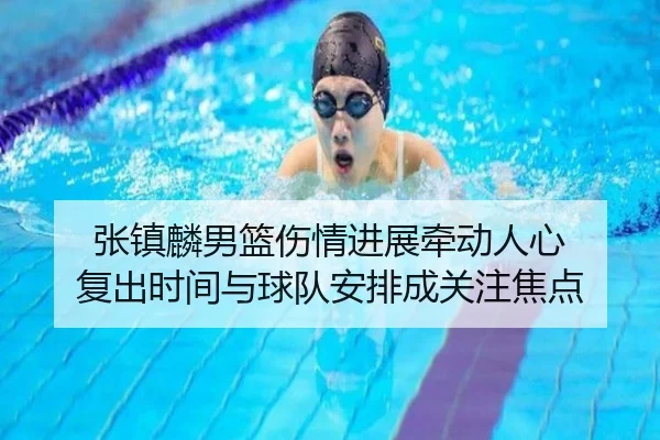 张镇麟男篮伤情进展牵动人心 复出时间与球队安排成关注焦点