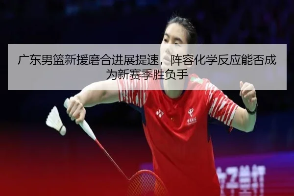 广东男篮新援磨合进展提速，阵容化学反应能否成为新赛季胜负手